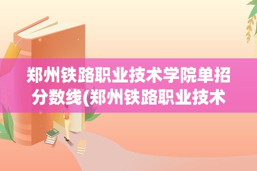 郑州铁路职业技术学院单招分数线(郑州铁路职业技术学院单招分数线是多少)