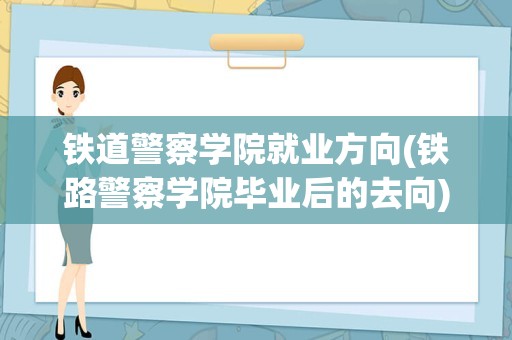 铁道警察学院就业方向(铁路警察学院毕业后的去向)