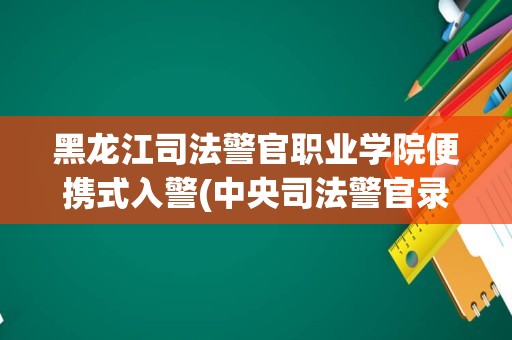 黑龙江司法警官职业学院便携式入警(中央司法警官录取要求)