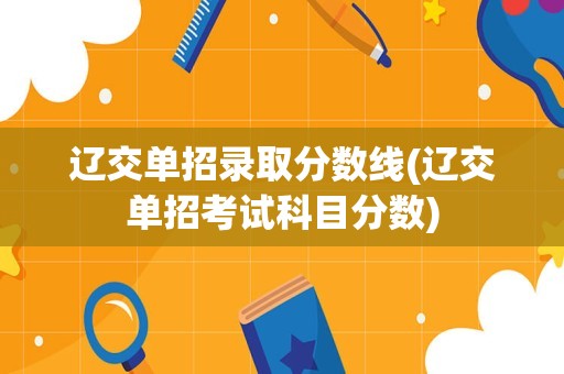 辽交单招录取分数线(辽交单招考试科目分数)