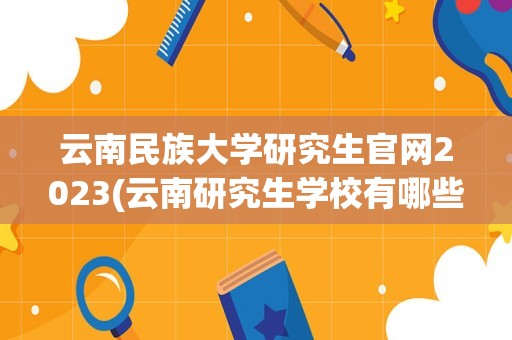 云南民族大学研究生官网2023(云南研究生学校有哪些)