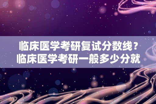 临床医学考研复试分数线？临床医学考研一般多少分就稳了？