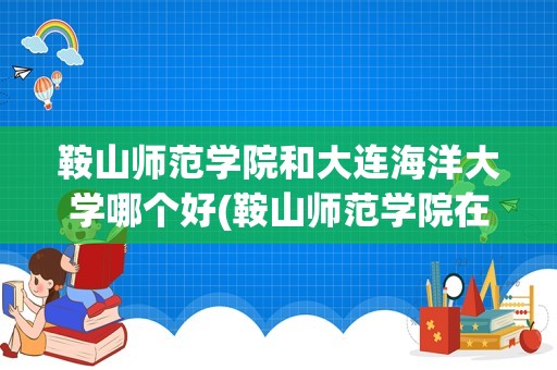 鞍山师范学院和大连海洋大学哪个好(鞍山师范学院在辽宁省排名第几)