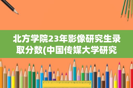 北方学院23年影像研究生录取分数(中国传媒大学研究生)