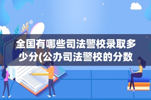 全国有哪些司法警校录取多少分(公办司法警校的分数线是多少)