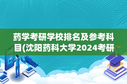 药学考研学校排名及参考科目(沈阳药科大学2024考研大纲)