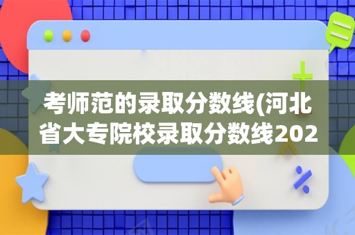 考师范的录取分数线(河北省大专院校录取分数线2023年)