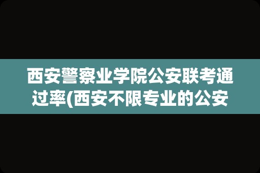 西安警察业学院公安联考通过率(西安不限专业的公安岗好考吗)