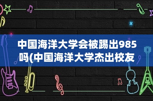 中国海洋大学会被踢出985吗(中国海洋大学杰出校友)