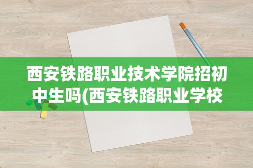 西安铁路职业技术学院招初中生吗(西安铁路职业学校是公立还是私立)