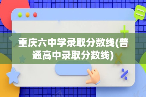 重庆六中学录取分数线(普通高中录取分数线)