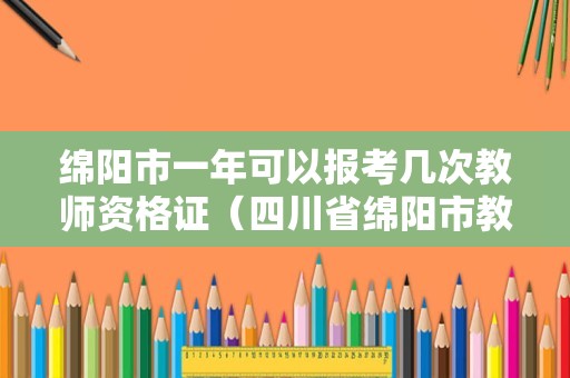 绵阳市一年可以报考几次教师资格证（四川省绵阳市教师资格证报名时间）