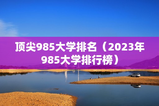 顶尖985大学排名（2023年985大学排行榜）