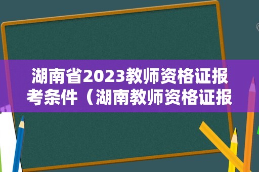 湖南省2023教师资格证报考条件（湖南教师资格证报名条件2021年）