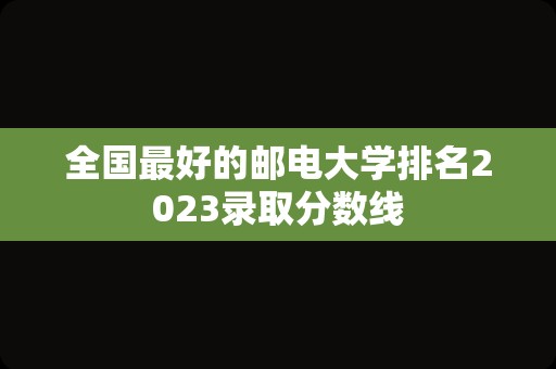 全国最好的邮电大学排名2023录取分数线