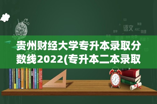 贵州财经大学专升本录取分数线2022(专升本二本录取分数线)