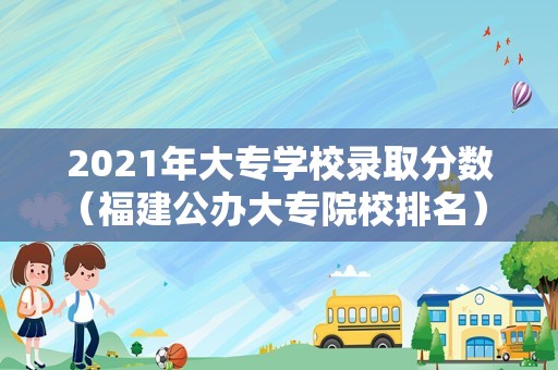 2023年大专学校录取分数（福建公办大专院校排名） 