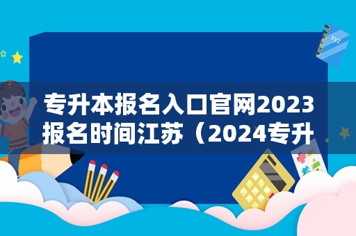 专升本报名入口官网2023报名时间江苏（2024专升本一般几月份报名） 