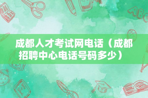 成都人才考试网电话（成都招聘中心电话号码多少） 