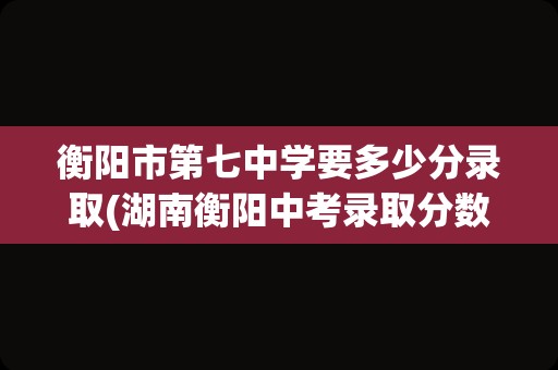 衡阳市第七中学要多少分录取(湖南衡阳中考录取分数线是多少)