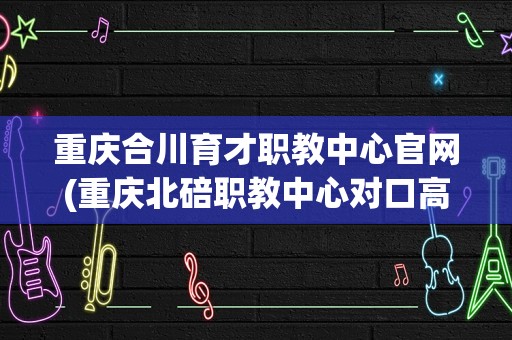 重庆合川育才职教中心官网(重庆北碚职教中心对口高职可以考哪些学校)