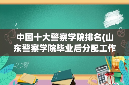 中国十大警察学院排名(山东警察学院毕业后分配工作吗)