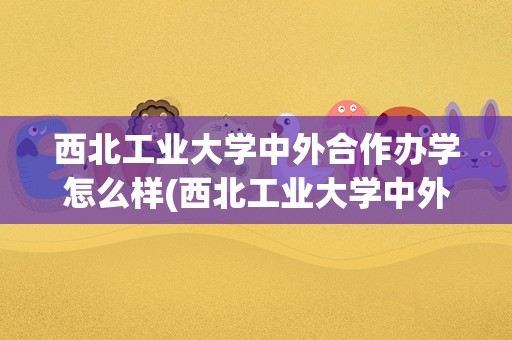 西北工业大学中外合作办学怎么样(西北工业大学中外合作办学学费)