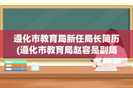 遵化市教育局新任局长简历(遵化市教育局赵容是副局长吗)