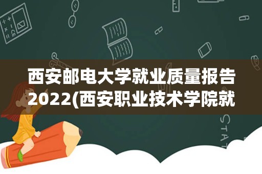 西安邮电大学就业质量报告2022(西安职业技术学院就业质量)