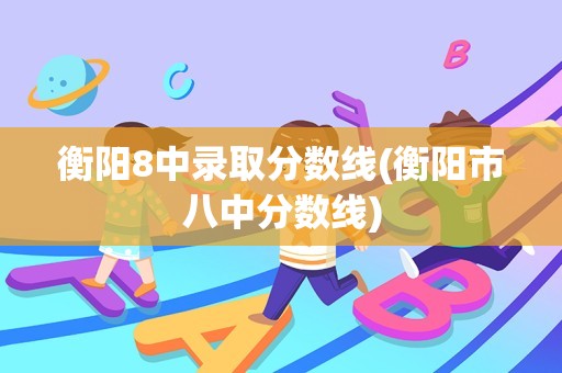 衡阳8中录取分数线(衡阳市八中分数线)