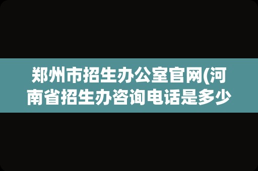 郑州市招生办公室官网(河南省招生办咨询电话是多少)