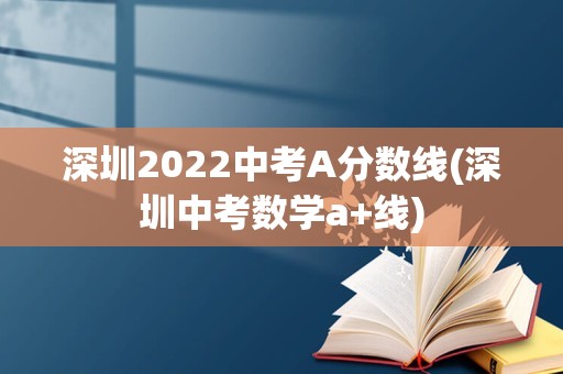 深圳2022中考A分数线(深圳中考数学a+线)