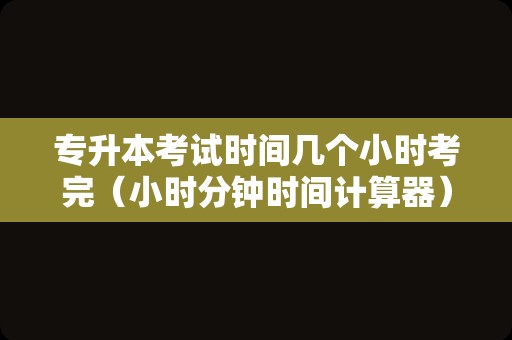 专升本考试时间几个小时考完（小时分钟时间计算器）