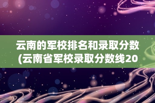 云南的军校排名和录取分数(云南省军校录取分数线2022理科)