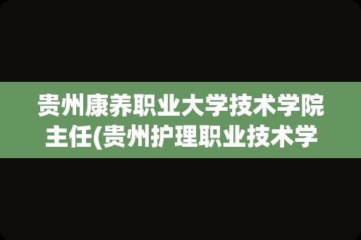 贵州康养职业大学技术学院主任(贵州护理职业技术学院院长)