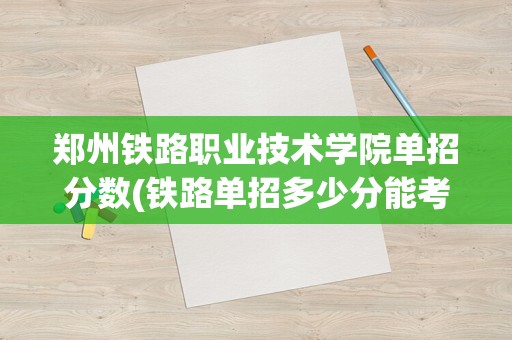 郑州铁路职业技术学院单招分数(铁路单招多少分能考上)