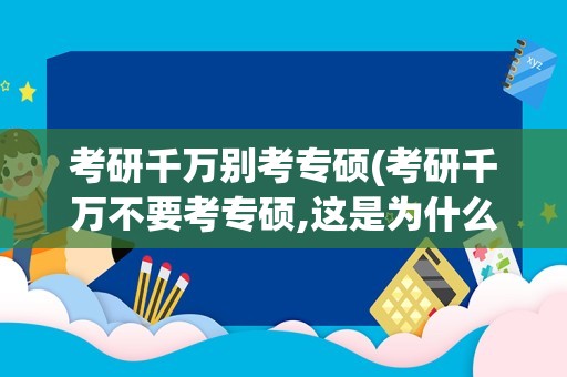 考研千万别考专硕(考研千万不要考专硕,这是为什么)