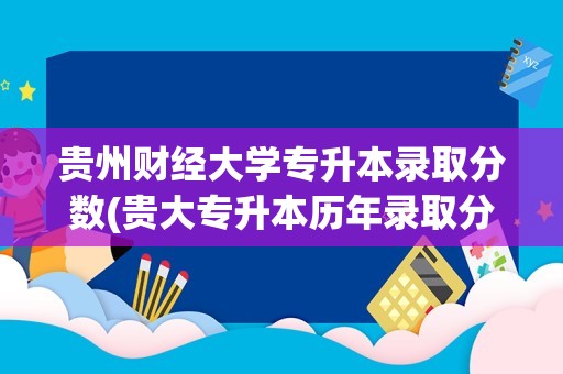 贵州财经大学专升本录取分数(贵大专升本历年录取分数线)