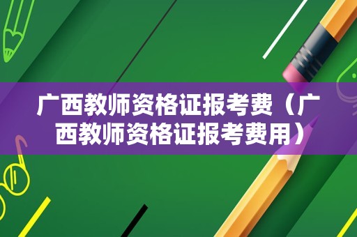 广西教师资格证报考费（广西教师资格证报考费用）