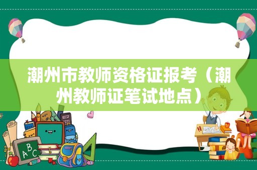 潮州市教师资格证报考（潮州教师证笔试地点）