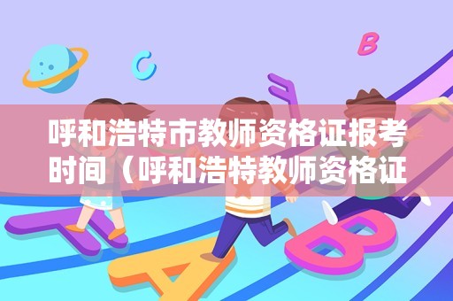 呼和浩特市教师资格证报考时间（呼和浩特教师资格证报名入口）