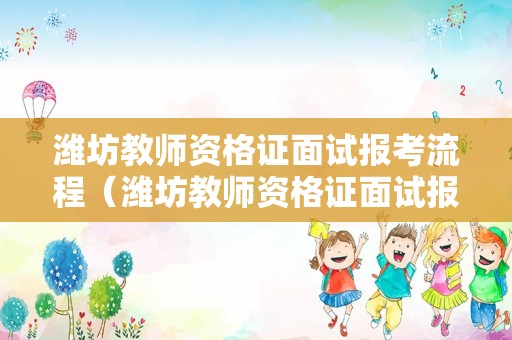 潍坊教师资格证面试报考流程（潍坊教师资格证面试报考流程及时间）