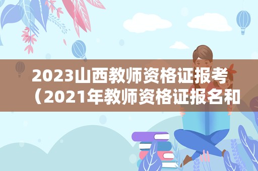 2023山西教师资格证报考（2021年教师资格证报名和考试时间山西）