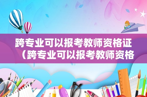 跨专业可以报考教师资格证（跨专业可以报考教师资格证嘛）