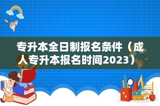 专升本全日制报名条件（成人专升本报名时间2023） 