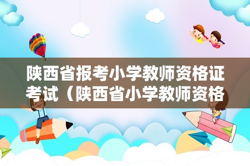 陕西省报考小学教师资格证考试（陕西省小学教师资格证报考时间）