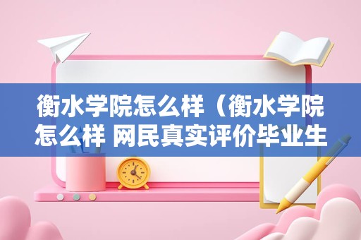 衡水学院怎么样（衡水学院怎么样 网民真实评价毕业生）