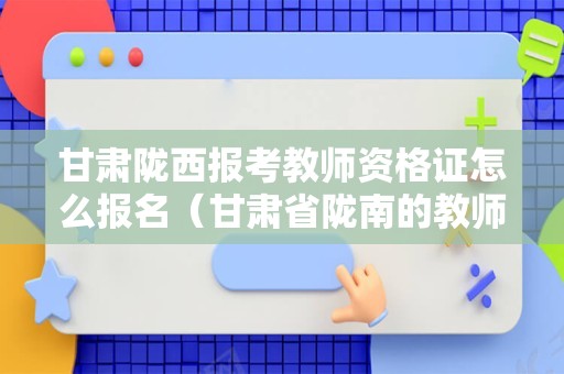 甘肃陇西报考教师资格证怎么报名（甘肃省陇南的教师资格证考试时间）