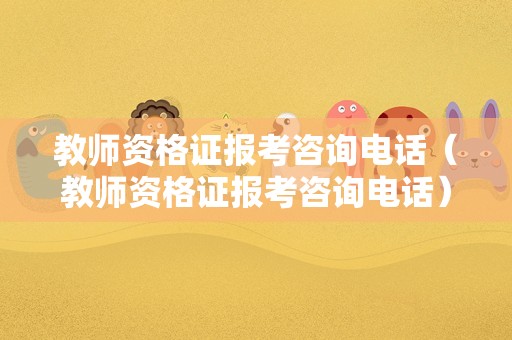 教师资格证报考咨询电话（教师资格证报考咨询电话）