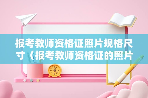 报考教师资格证照片规格尺寸（报考教师资格证的照片尺寸）